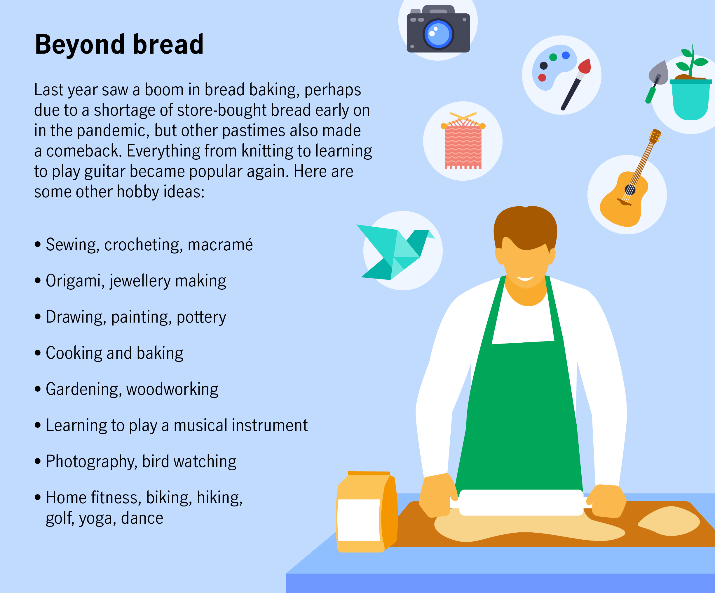 Beyond bread Last year saw a boom in bread baking, perhaps due to a shortage of store-bought bread early on in the pandemic, but other pastimes also made a comeback. Everything from knitting to learning to play guitar became popular again. Here are some other hobby ideas:  Sewing, crocheting, macramé Origami, jewellery making Drawing, painting, pottery Cooking and baking Gardening, woodworking Learning to play a musical instrument Photography, bird watching Home fitness, biking, hiking, golf, yoga, dance